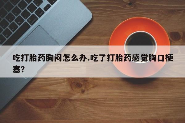 米非司酮片在线购微信吃打胎药胸闷怎么办.吃了打胎药感觉胸口梗塞？