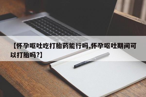 米非司酮片在线购微信【怀孕呕吐吃打胎药能行吗,怀孕呕吐期间可以打胎吗?】