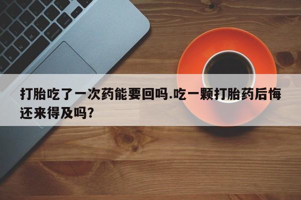 米非司酮片在线购微信打胎吃了一次药能要回吗.吃一颗打胎药后悔还来得及吗？