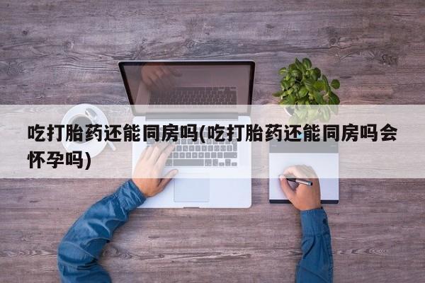 米非司酮片在线购微信吃打胎药还能同房吗(吃打胎药还能同房吗会怀孕吗)
