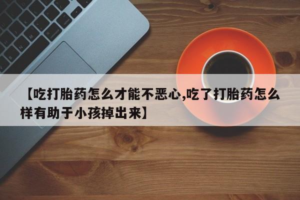 米非司酮片在线购微信【吃打胎药怎么才能不恶心,吃了打胎药怎么样有助于小孩掉出来】