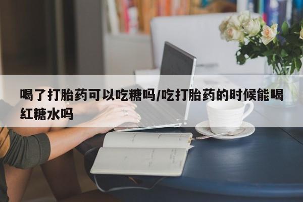 米非司酮片在线购微信喝了打胎药可以吃糖吗/吃打胎药的时候能喝红糖水吗
