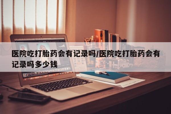 米非司酮片在线购微信医院吃打胎药会有记录吗/医院吃打胎药会有记录吗多少钱