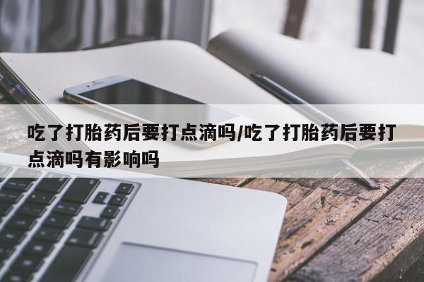 米非司酮片在线购微信吃了打胎药后要打点滴吗/吃了打胎药后要打点滴吗有影响吗