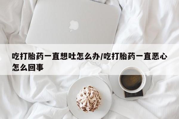 米非司酮片在线购微信吃打胎药一直想吐怎么办/吃打胎药一直恶心怎么回事