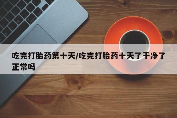 米非司酮片在线购微信吃完打胎药第十天/吃完打胎药十天了干净了正常吗