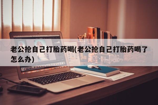 米非司酮片在线购微信老公抢自己打胎药喝(老公抢自己打胎药喝了怎么办)