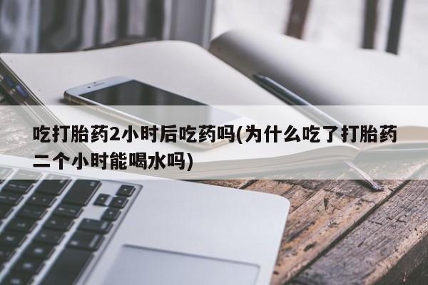 米非司酮片在线购微信吃打胎药2小时后吃药吗(为什么吃了打胎药二个小时能喝水吗)