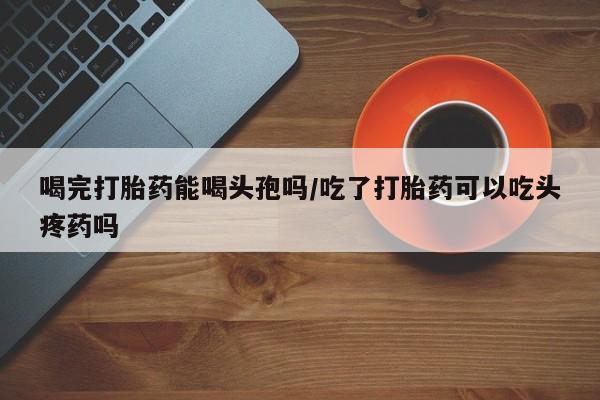 米非司酮片在线购微信喝完打胎药能喝头孢吗/吃了打胎药可以吃头疼药吗