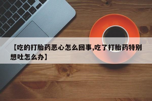 米非司酮片在线购微信【吃的打胎药恶心怎么回事,吃了打胎药特别想吐怎么办】