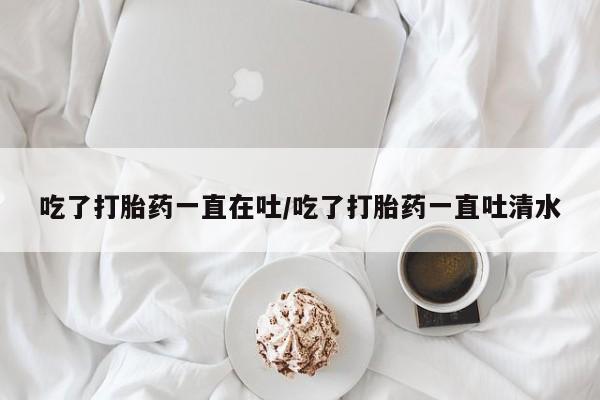 米非司酮片在线购微信吃了打胎药一直在吐/吃了打胎药一直吐清水