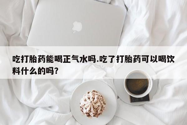 米非司酮片在线购微信吃打胎药能喝正气水吗.吃了打胎药可以喝饮料什么的吗？