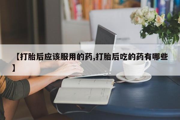 米非司酮片在线购微信【打胎后应该服用的药,打胎后吃的药有哪些】