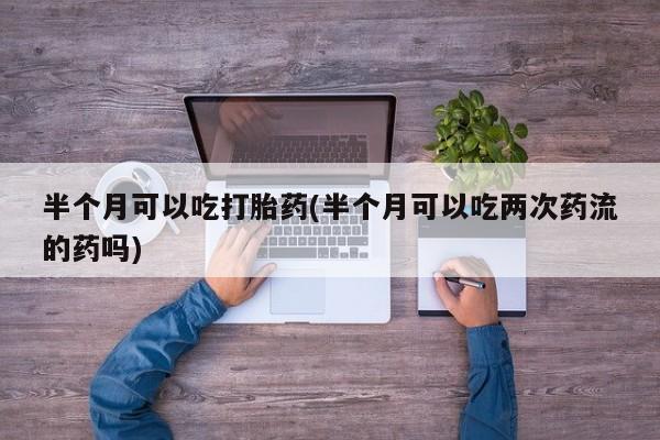 米非司酮片在线购微信半个月可以吃打胎药(半个月可以吃两次药流的药吗)