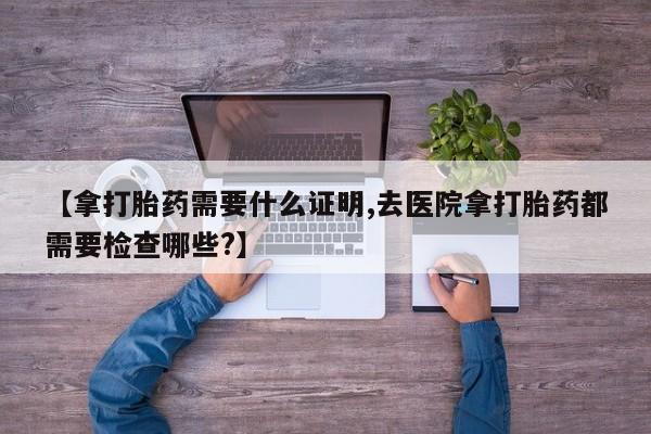米非司酮片在线购微信【拿打胎药需要什么证明,去医院拿打胎药都需要检查哪些?】