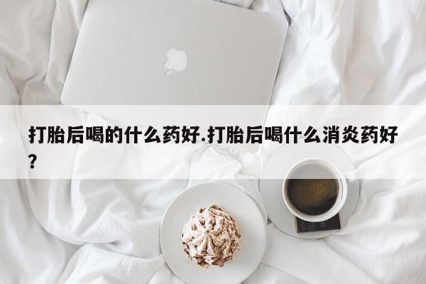 米非司酮片在线购微信打胎后喝的什么药好.打胎后喝什么消炎药好？