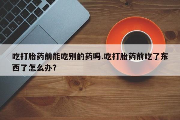 米非司酮片在线购微信吃打胎药前能吃别的药吗.吃打胎药前吃了东西了怎么办？