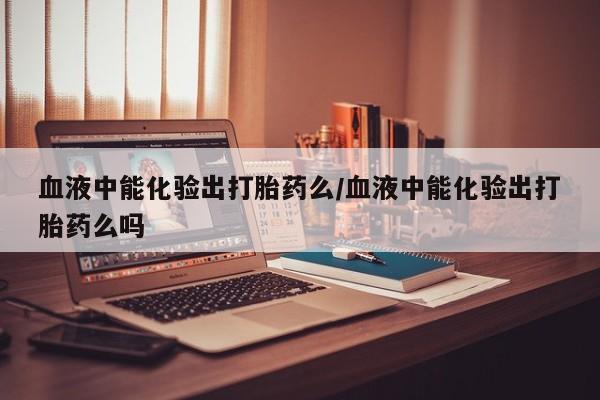 米非司酮片在线购微信血液中能化验出打胎药么/血液中能化验出打胎药么吗