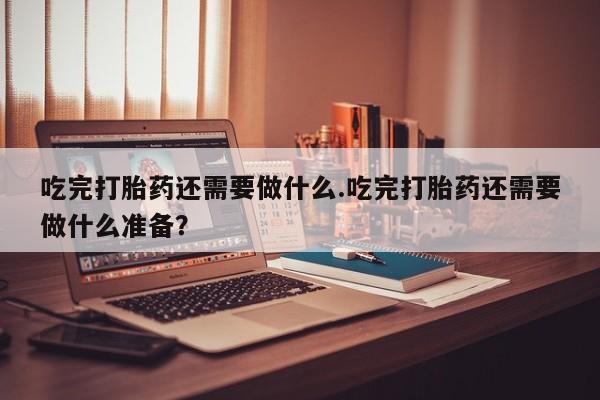米非司酮片在线购微信吃完打胎药还需要做什么.吃完打胎药还需要做什么准备？