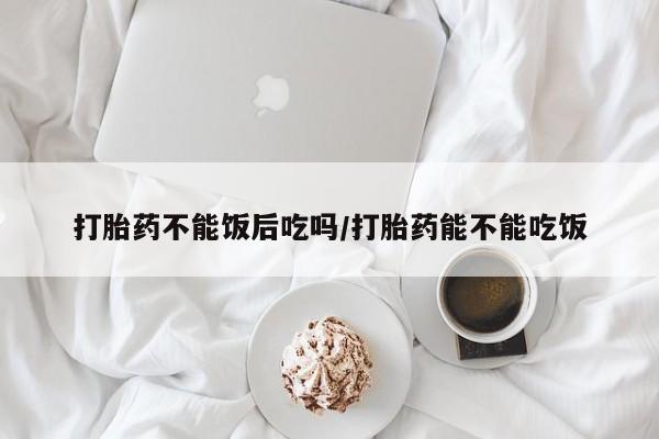 米非司酮片在线购微信打胎药不能饭后吃吗/打胎药能不能吃饭