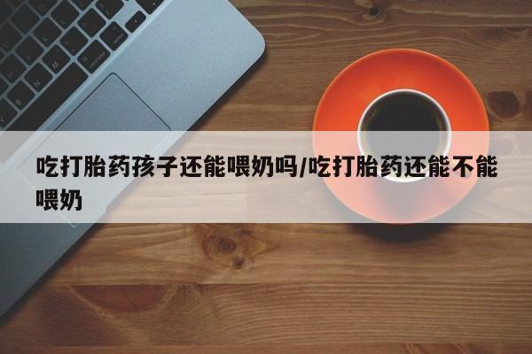 米非司酮片在线购微信吃打胎药孩子还能喂奶吗/吃打胎药还能不能喂奶