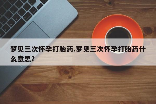 米非司酮片在线购微信梦见三次怀孕打胎药.梦见三次怀孕打胎药什么意思？