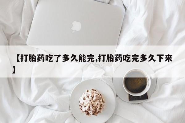 米非司酮片在线购微信【打胎药吃了多久能完,打胎药吃完多久下来】
