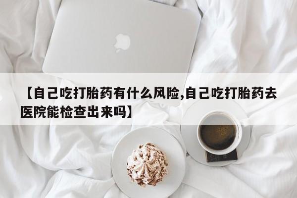 米非司酮片在线购微信【自己吃打胎药有什么风险,自己吃打胎药去医院能检查出来吗】