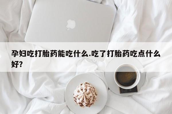 米非司酮片在线购微信孕妇吃打胎药能吃什么.吃了打胎药吃点什么好？