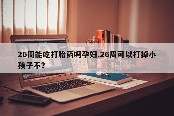 米非司酮片在线购微信26周能吃打胎药吗孕妇.26周可以打掉小孩子不？