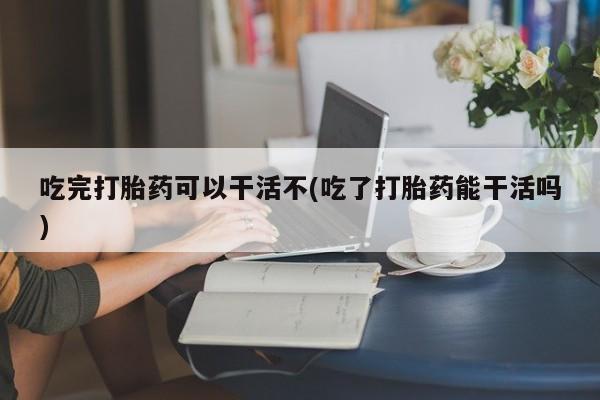 米非司酮片在线购微信吃完打胎药可以干活不(吃了打胎药能干活吗)