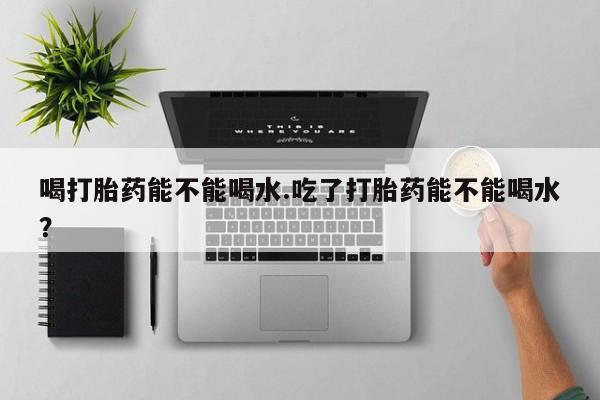 米非司酮片在线购微信喝打胎药能不能喝水.吃了打胎药能不能喝水？