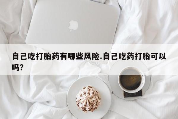 米非司酮片在线购微信自己吃打胎药有哪些风险.自己吃药打胎可以吗？