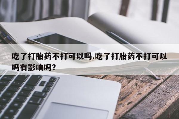 米非司酮片在线购微信吃了打胎药不打可以吗.吃了打胎药不打可以吗有影响吗？