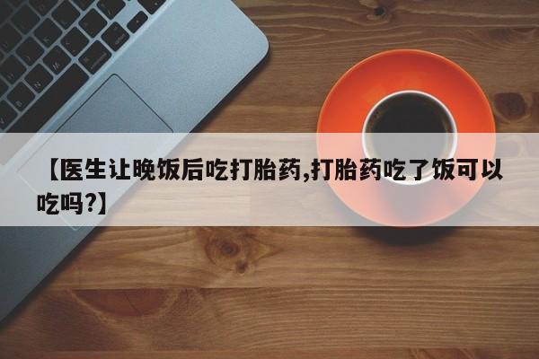米非司酮片在线购微信【医生让晚饭后吃打胎药,打胎药吃了饭可以吃吗?】