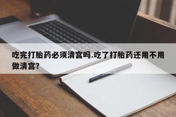 米非司酮片在线购微信吃完打胎药必须清宫吗.吃了打胎药还用不用做清宫？