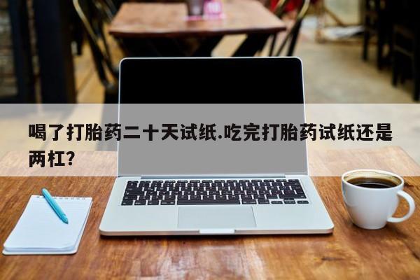 米非司酮片在线购微信喝了打胎药二十天试纸.吃完打胎药试纸还是两杠？