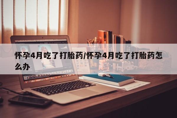 米非司酮片在线购微信怀孕4月吃了打胎药/怀孕4月吃了打胎药怎么办