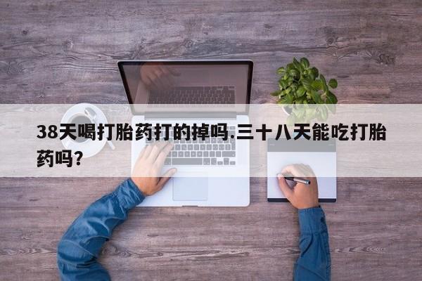 米非司酮片在线购微信38天喝打胎药打的掉吗.三十八天能吃打胎药吗？