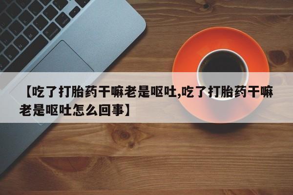 米非司酮片在线购微信【吃了打胎药干嘛老是呕吐,吃了打胎药干嘛老是呕吐怎么回事】