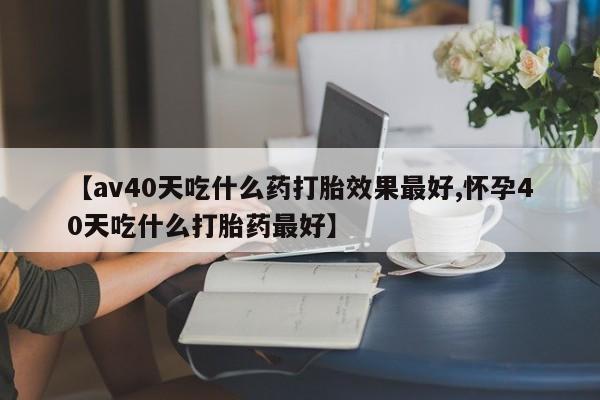 米非司酮片在线购微信【av40天吃什么药打胎效果最好,怀孕40天吃什么打胎药最好】