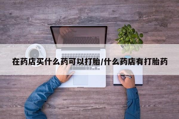 米非司酮片在线购微信在药店买什么药可以打胎/什么药店有打胎药