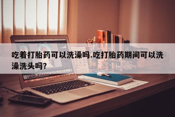 米非司酮片在线购微信吃着打胎药可以洗澡吗.吃打胎药期间可以洗澡洗头吗？