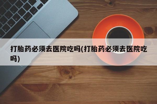 米非司酮片在线购微信打胎药必须去医院吃吗(打胎药必须去医院吃吗)