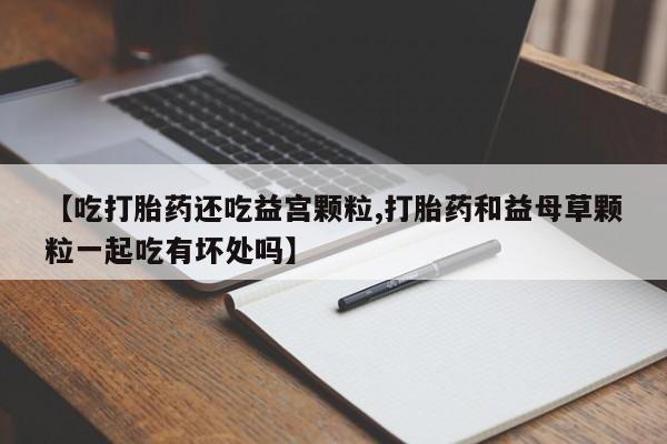 米非司酮片在线购微信【吃打胎药还吃益宫颗粒,打胎药和益母草颗粒一起吃有坏处吗】