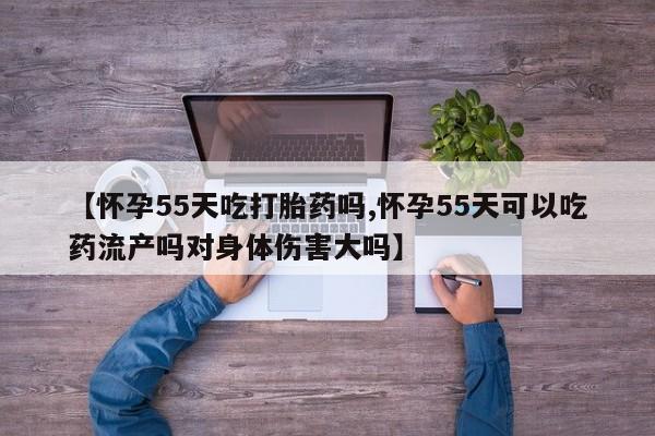 米非司酮片在线购微信【怀孕55天吃打胎药吗,怀孕55天可以吃药流产吗对身体伤害大吗】