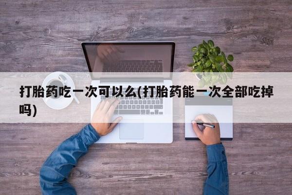 米非司酮片在线购微信打胎药吃一次可以么(打胎药能一次全部吃掉吗)