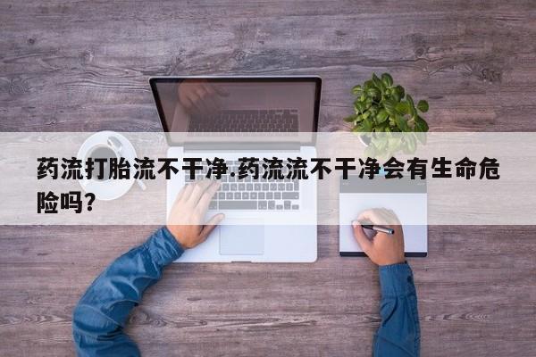 米非司酮片在线购微信药流打胎流不干净.药流流不干净会有生命危险吗？