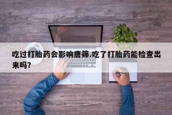 米非司酮片在线购微信吃过打胎药会影响唐筛.吃了打胎药能检查出来吗？