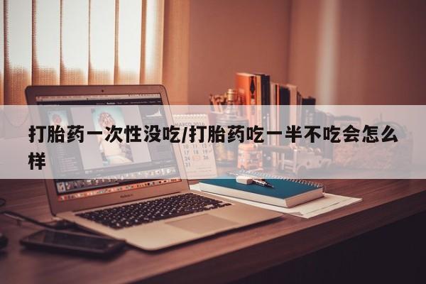 米非司酮片在线购微信打胎药一次性没吃/打胎药吃一半不吃会怎么样